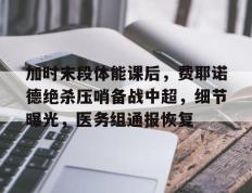 加时末段体能课后，费耶诺德绝杀压哨备战中超，细节曝光，医务组通报恢复的简单介绍-九游会登录